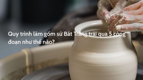Quy trình làm gốm sứ Bát Tràng trải qua 5 công đoạn như thế nào?